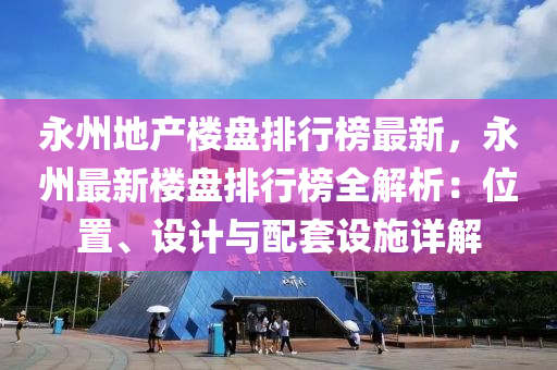 永州地產樓盤排行榜最新，永州最新樓盤排行榜全解析：位置、設計與配套設施詳解