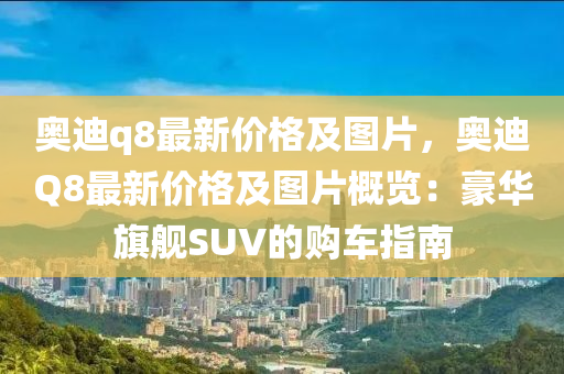 奧迪q8最新價(jià)格及圖片，奧迪Q8最新價(jià)格及圖片概覽：豪華旗艦SUV的購車指南