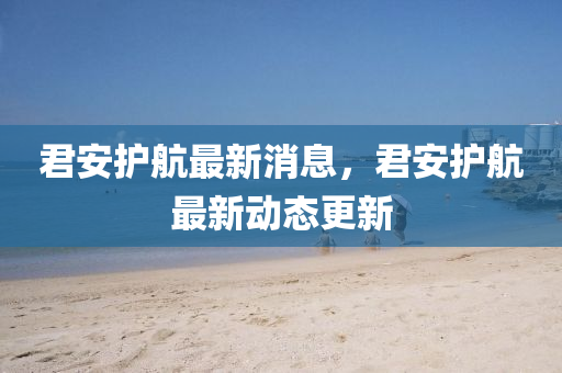 君安護(hù)航最新消息，君安護(hù)航最新動(dòng)態(tài)更新
