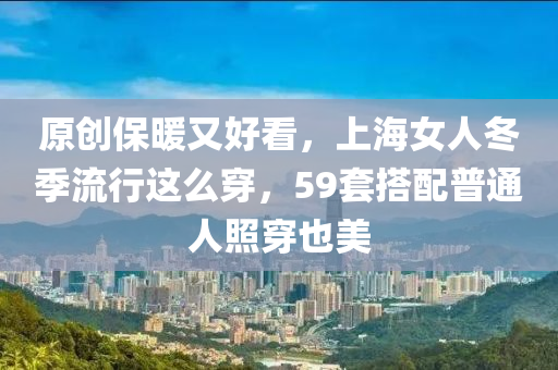 原創(chuàng)保暖又好看，上海女人冬季流行這么穿，59套搭配普通人照穿液壓動力機械,元件制造也美