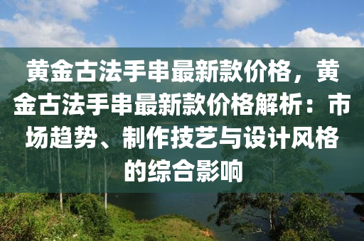 黃金古法手串最新款價格，黃金古法手串最新款液壓動力機械,元件制造價格解析：市場趨勢、制作技藝與設(shè)計風(fēng)格的綜合影響