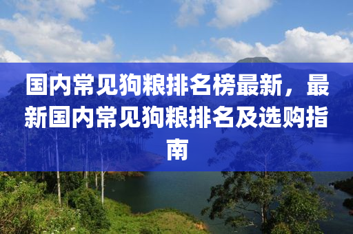 國內常見狗糧液壓動力機械,元件制造排名榜最新，最新國內常見狗糧排名及選購指南