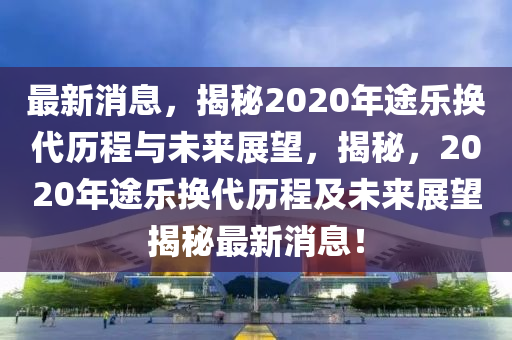 最新消息，揭秘2020年途樂換代歷程與未來展望，揭秘，2020年途樂換代歷程及未來展望揭秘最新消息！液壓動(dòng)力機(jī)械,元件制造