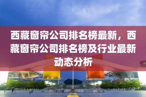 西藏窗簾公司排名榜最新，西藏窗簾公司排名榜及行業(yè)最新動態(tài)分析