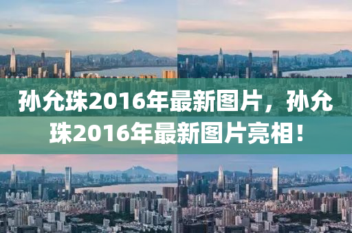 孫允珠2016年最新圖片，孫允珠2016年最新圖片亮相！