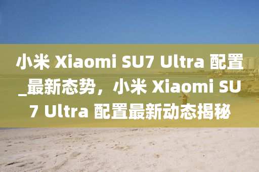 小米 Xiaomi SU7 Ultra 配置_最新態(tài)勢(shì)，小米 Xiaomi SU7 Ultra 液壓動(dòng)力機(jī)械,元件制造配置最新動(dòng)態(tài)揭秘