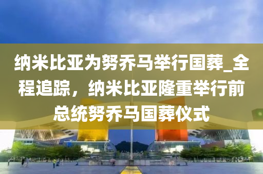 納米比亞為努喬馬舉行國葬_全程追蹤，納米比亞隆重舉行前總統(tǒng)努喬馬國葬儀式液壓動(dòng)力機(jī)械,元件制造