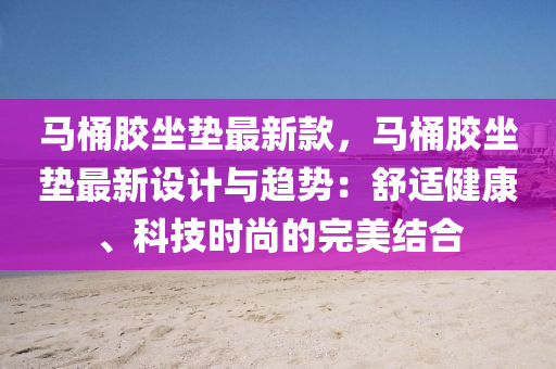 馬桶膠坐墊最新款，馬桶膠坐墊最新設(shè)計與趨勢：舒適健康、科技時尚的完美結(jié)合