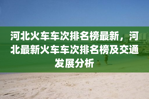 河北火車車次排名榜最新，河北最新火車車次排名榜及交通發(fā)展分析