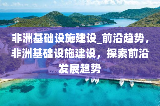 非洲基礎設施建設_前沿趨勢，非洲基礎設施建設，探索前沿發(fā)展趨勢液壓動力機械,元件制造