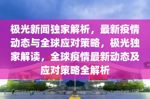 極光新聞獨(dú)家解析，最新疫情動(dòng)態(tài)與全球應(yīng)對策略，極光獨(dú)家解讀，全球疫情最新動(dòng)態(tài)及應(yīng)對策略全解析液壓動(dòng)力機(jī)械,元件制造