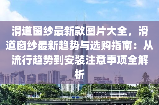 滑道窗紗最新款圖片大全，滑道窗紗最新趨勢與選購指南：從流行趨勢到安裝注意事項(xiàng)全解析液壓動(dòng)力機(jī)械,元件制造