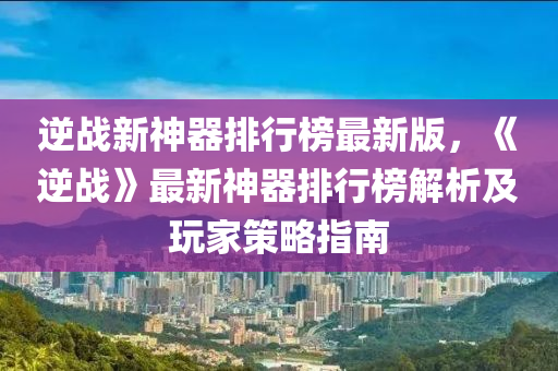 逆戰(zhàn)新神器液壓動力機械,元件制造排行榜最新版，《逆戰(zhàn)》最新神器排行榜解析及玩家策略指南