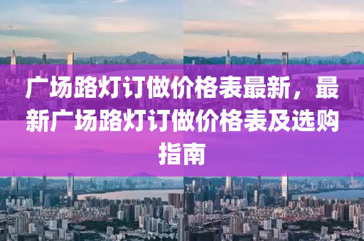 廣場路燈訂做價格表最新，最新廣場路燈訂做價格表及選購指南液壓動力機械,元件制造