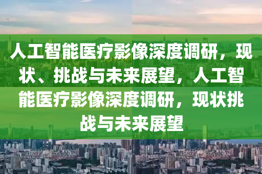 人工智能醫(yī)療影像深度調研，現(xiàn)狀、挑戰(zhàn)與未來展望，人工智能醫(yī)療影像深度調研，現(xiàn)狀挑戰(zhàn)與未來展望液壓動力機械,元件制造