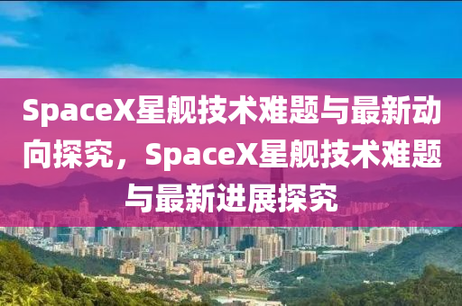 SpaceX星艦技術難題與最新動向探究，SpaceX星艦技術難題與最新進展探究液壓動力機械,元件制造