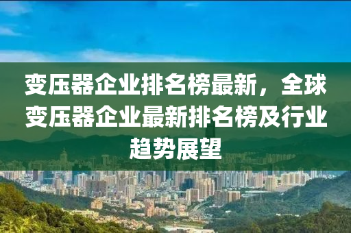 變壓器企業(yè)排名榜最新，全球變壓器企業(yè)最新排名榜及行業(yè)趨勢(shì)展望液壓動(dòng)力機(jī)械,元件制造