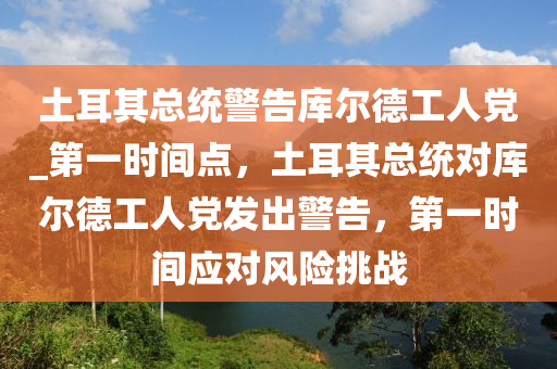 土耳其總統(tǒng)警告庫(kù)爾德工人黨_第一時(shí)間點(diǎn)，土耳其總統(tǒng)對(duì)庫(kù)爾德工人黨發(fā)出警告，第一時(shí)間應(yīng)對(duì)風(fēng)險(xiǎn)挑戰(zhàn)液壓動(dòng)力機(jī)械,元件制造