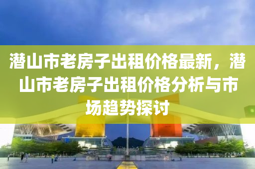 潛山市老房子出租價格最新，潛山市老房子出租價格分析與市場趨勢探討液壓動力機(jī)械,元件制造