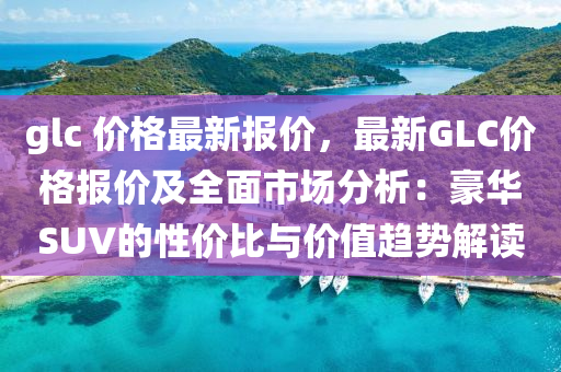 glc 價格最新報價，最新GLC價格報價及全面市場分析：豪華SUV的性價比與價值趨勢解讀液壓動力機械,元件制造