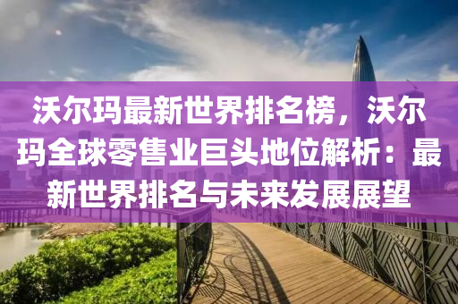 沃爾瑪最新世界排名榜，沃爾瑪全球零售業(yè)巨頭地位解析：最新世界排名與未來發(fā)展展望