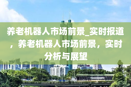 養(yǎng)老機器人市場前景_實時報道，養(yǎng)老機器人市場前景，實時分析與展望