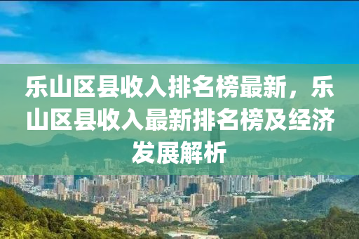 樂山液壓動力機械,元件制造區(qū)縣收入排名榜最新，樂山區(qū)縣收入最新排名榜及經(jīng)濟發(fā)展解析