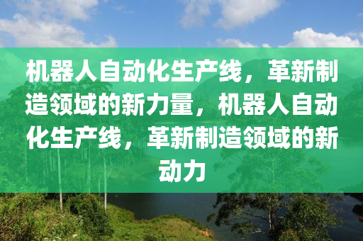 機器人自動化生產(chǎn)線，革新制造領域的新力量，機器人自動化生產(chǎn)線，革新制造領域的新動力液壓動力機械,元件制造