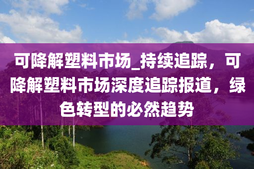 可降解塑料市場_液壓動力機械,元件制造持續(xù)追蹤，可降解塑料市場深度追蹤報道，綠色轉(zhuǎn)型的必然趨勢