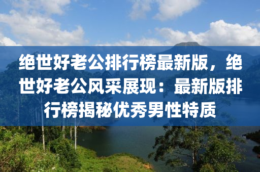 絕世好老公排行榜最新版，絕世好老公風采展現(xiàn)：最新版排行榜揭秘優(yōu)秀男性特質(zhì)