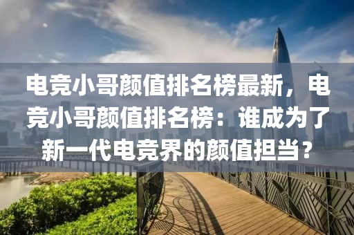 電競小哥顏值排名榜最新，電競小哥顏值排名榜：誰成為了新一代電競界的顏值擔(dān)當(dāng)？液壓動(dòng)力機(jī)械,元件制造