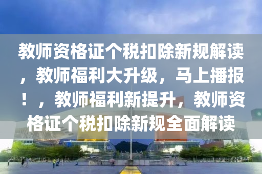 教師資格證個稅扣除新規(guī)解讀，教師福利大升級，馬上播報！，教師福利新提升，教師資格證個稅扣除新規(guī)全面解讀液壓動力機械,元件制造