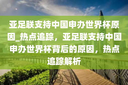 亞足聯(lián)支持中國申辦世界杯原因_熱點追蹤，亞足聯(lián)支持中國申辦世界杯背后的原因，熱點追蹤解析液壓動力機械,元件制造