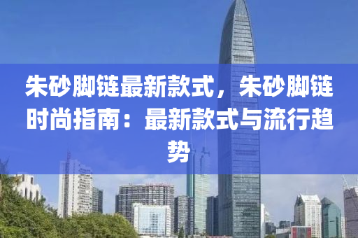 朱砂腳鏈最新款式，朱砂腳鏈時尚指南：最新款式與流行趨勢液壓動力機械,元件制造