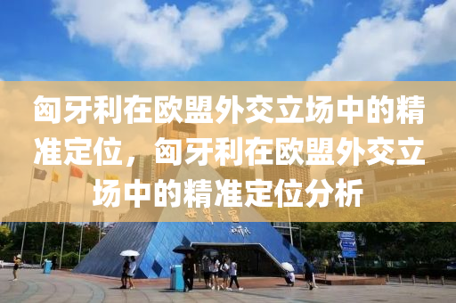 匈牙利在歐盟外交立場中的精準定位，匈牙利在歐盟外交立場中的精準定位分析液壓動力機械,元件制造