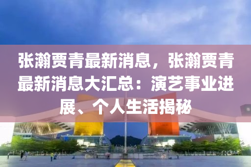 張瀚賈青最新消息，張瀚賈青最新消息大匯總：演藝事業(yè)進展、個人生活揭秘液壓動力機械,元件制造