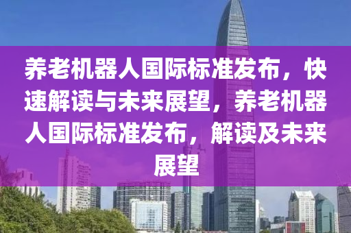 養(yǎng)老機器人國際標準發(fā)布，快速解讀與未來展望，養(yǎng)老機器人國際標準發(fā)布，解讀及未來展望液壓動力機械,元件制造