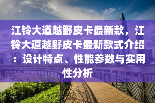 江鈴大道越野皮卡最新款，江鈴大道越野皮卡最新款式介紹：設計特點、性能參數與實用性分析液壓動力機械,元件制造