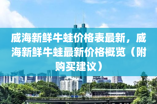 威海新鮮牛蛙價格表最新，威海新鮮牛蛙最新價格概覽（附購買建議）