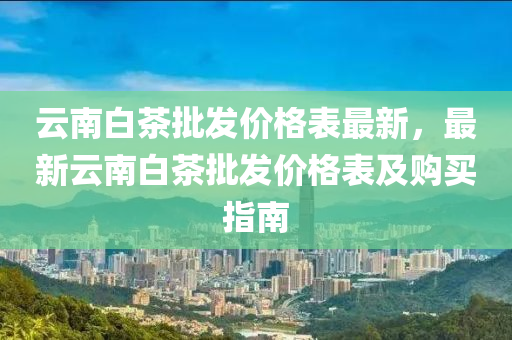 云南白茶批發(fā)價(jià)格表最新，最新云南白茶批發(fā)價(jià)液壓動(dòng)力機(jī)械,元件制造格表及購買指南