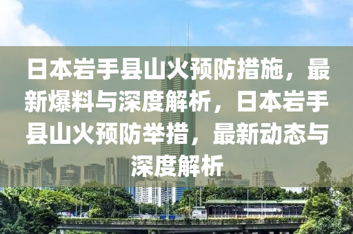 日本巖手縣山火預(yù)防措施，最新爆料與深度解析，日本巖手縣山火預(yù)防舉措，最新動態(tài)與深度解析液壓動力機(jī)械,元件制造