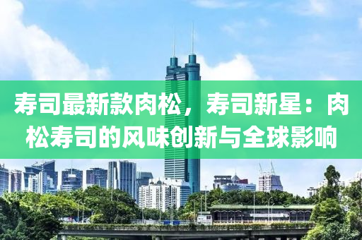 壽司最新款肉松，壽司新星：肉松壽司的風(fēng)味創(chuàng)液壓動力機(jī)械,元件制造新與全球影響