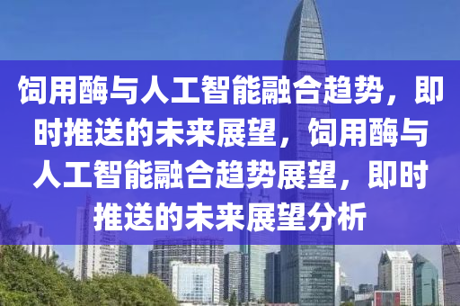 飼用酶與人工智能融合趨勢，即時推送的未來展望，飼用酶與人工智能融合趨勢展望，即時推送的未來展望分析液壓動力機(jī)械,元件制造