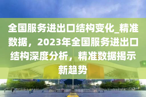 全國服務(wù)進出口結(jié)構(gòu)變化_精準數(shù)據(jù)，2023年全國服務(wù)進出口結(jié)構(gòu)深度分析，精準數(shù)據(jù)揭示新趨勢液壓動力機械,元件制造