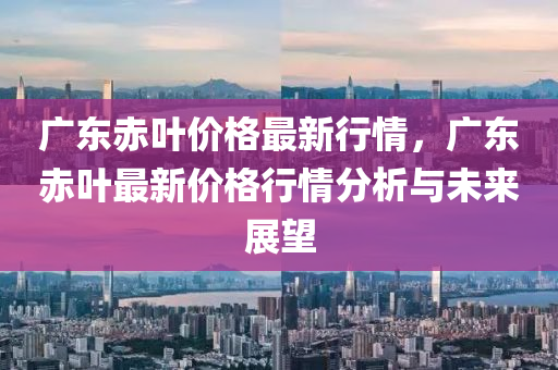 廣東赤葉價格最新行情，廣東赤葉最新價格行情分析與未來展望液壓動力機械,元件制造