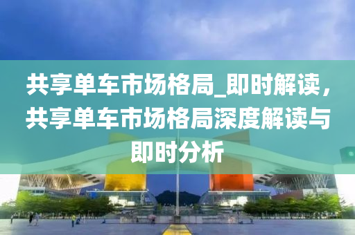 共享單車市場格局_即時解讀，液壓動力機械,元件制造共享單車市場格局深度解讀與即時分析