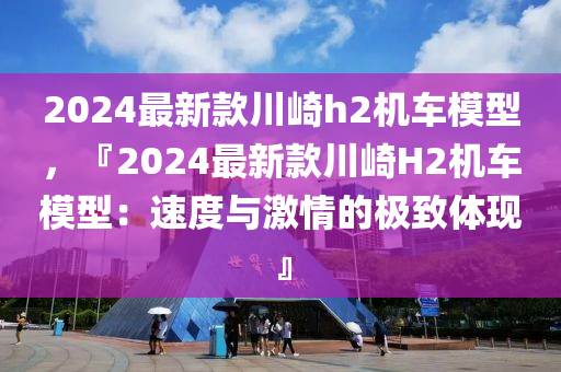 2024最新款川崎h2機(jī)車模型，『2024最新款川崎H2機(jī)車模型：速度與激情的極致體現(xiàn)』