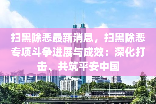 掃黑除惡最新消息，掃黑除惡專項(xiàng)斗爭進(jìn)展與成效：深化打擊、共筑平安中國液壓動(dòng)力機(jī)械,元件制造