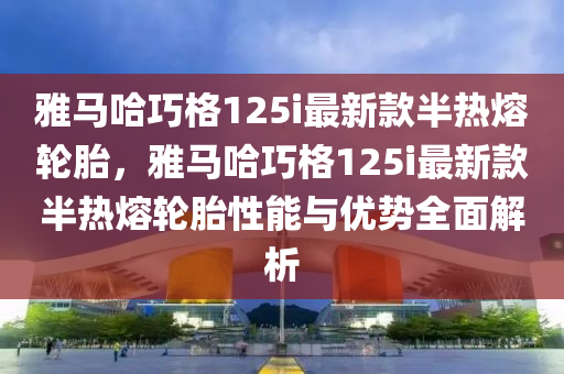 雅馬哈巧格125i最新款半熱熔輪胎，雅馬哈巧格125i最新款半熱熔輪胎性能與優(yōu)勢(shì)全面解析液壓動(dòng)力機(jī)械,元件制造