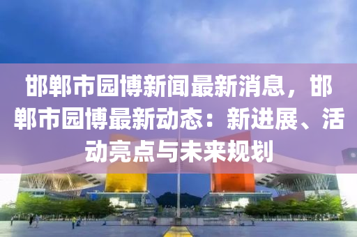 邯鄲市園博新聞最新消息，邯鄲市園博最新動態(tài)：新進展、活動亮點與未來液壓動力機械,元件制造規(guī)劃